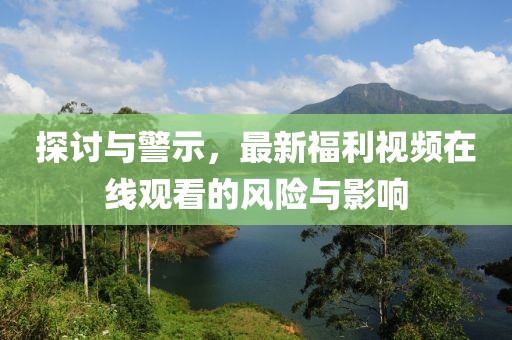 探討與警示，最新福利視頻在線觀看的風(fēng)險與影響