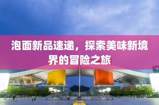 泡面新品速遞，探索美味新境界的冒險(xiǎn)之旅