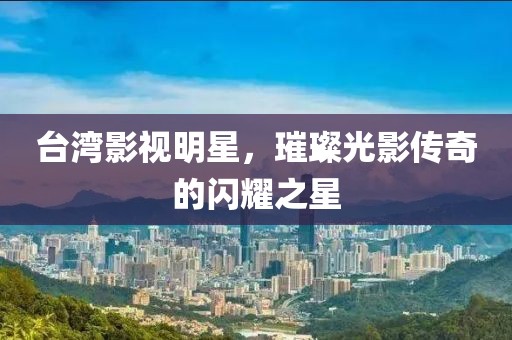臺(tái)灣影視明星，璀璨光影傳奇的閃耀之星