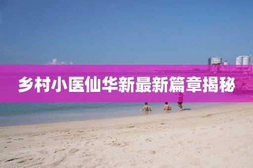 鄉(xiāng)村小醫(yī)仙華新最新篇章揭秘