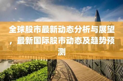 全球股市最新動態(tài)分析與展望，最新國際股市動態(tài)及趨勢預(yù)測