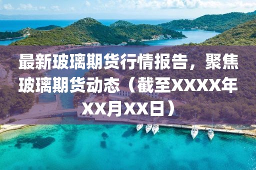 最新玻璃期貨行情報(bào)告，聚焦玻璃期貨動態(tài)（截至XXXX年XX月XX日）
