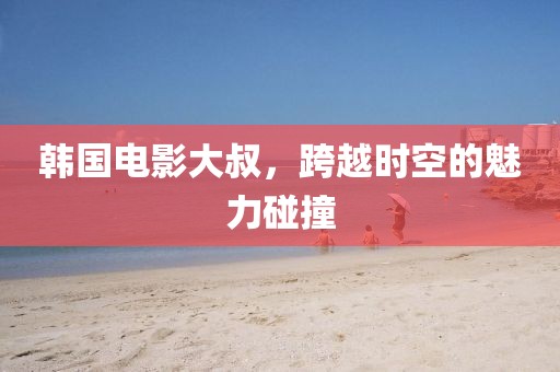 韓國電影大叔，跨越時空的魅力碰撞