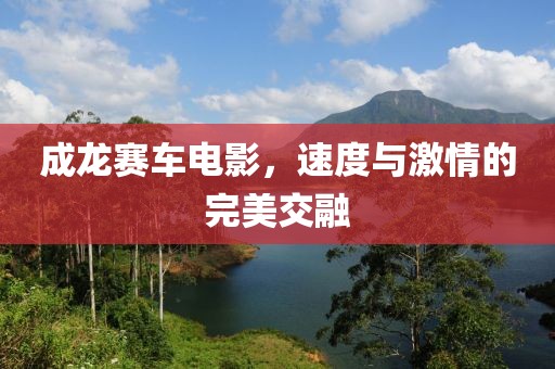成龍賽車電影，速度與激情的完美交融