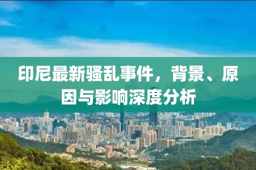 印尼最新騷亂事件，背景、原因與影響深度分析