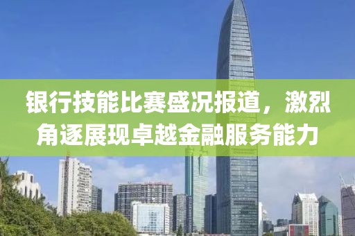 銀行技能比賽盛況報道，激烈角逐展現(xiàn)卓越金融服務(wù)能力