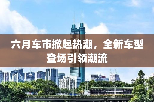 六月車市掀起熱潮，全新車型登場(chǎng)引領(lǐng)潮流