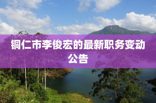 銅仁市李俊宏的最新職務(wù)變動公告