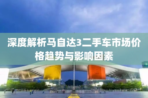 深度解析馬自達(dá)3二手車市場(chǎng)價(jià)格趨勢(shì)與影響因素
