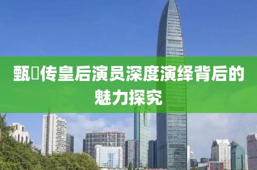 甄嬛傳皇后演員深度演繹背后的魅力探究