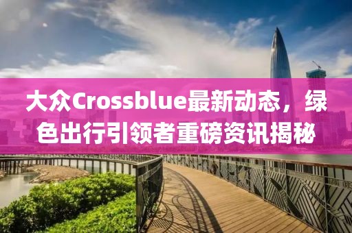 大眾Crossblue最新動態(tài)，綠色出行引領者重磅資訊揭秘