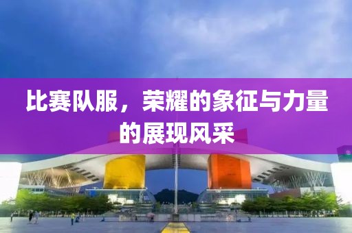 比賽隊(duì)服，榮耀的象征與力量的展現(xiàn)風(fēng)采
