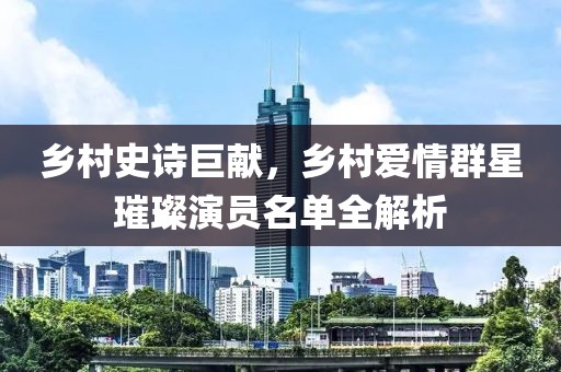 鄉(xiāng)村史詩巨獻，鄉(xiāng)村愛情群星璀璨演員名單全解析