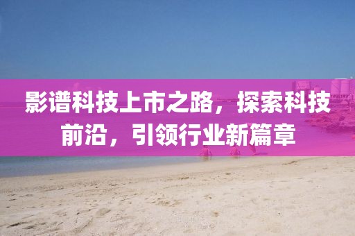 影譜科技上市之路，探索科技前沿，引領(lǐng)行業(yè)新篇章