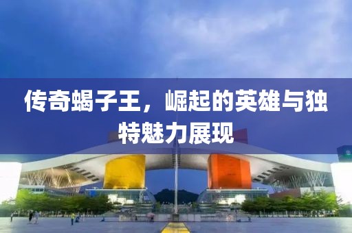 傳奇蝎子王，崛起的英雄與獨特魅力展現(xiàn)