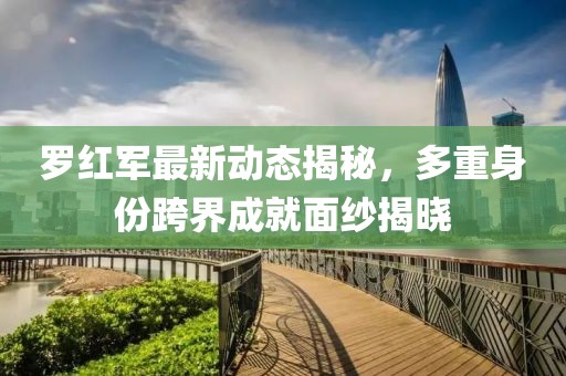 羅紅軍最新動(dòng)態(tài)揭秘，多重身份跨界成就面紗揭曉