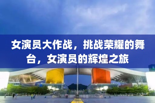 女演員大作戰(zhàn)，挑戰(zhàn)榮耀的舞臺，女演員的輝煌之旅