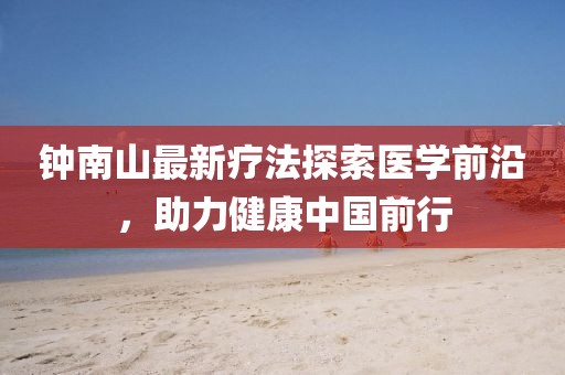 鐘南山最新療法探索醫(yī)學前沿，助力健康中國前行
