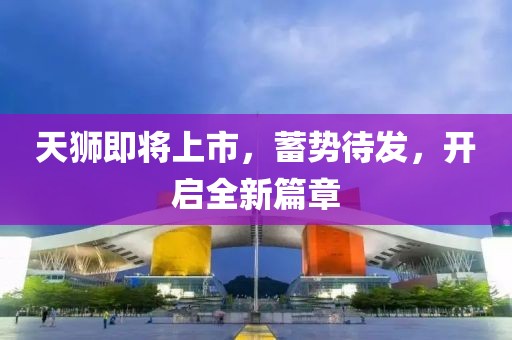 天獅即將上市，蓄勢待發(fā)，開啟全新篇章