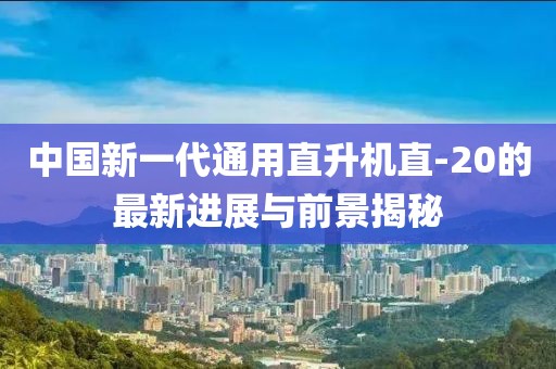 中國新一代通用直升機直-20的最新進展與前景揭秘