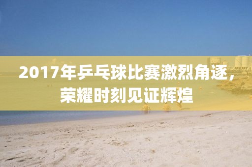 2017年乒乓球比賽激烈角逐，榮耀時(shí)刻見證輝煌