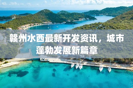 贛州水西最新開發(fā)資訊，城市蓬勃發(fā)展新篇章