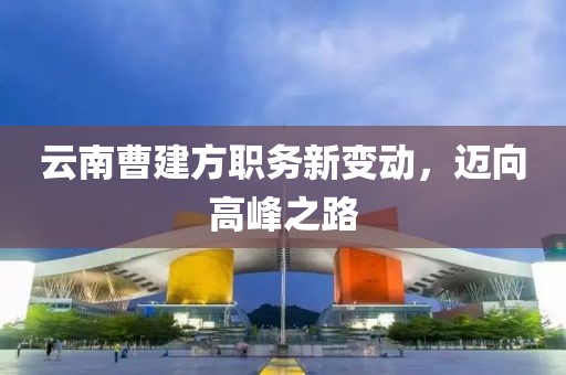 云南曹建方職務(wù)新變動(dòng)，邁向高峰之路
