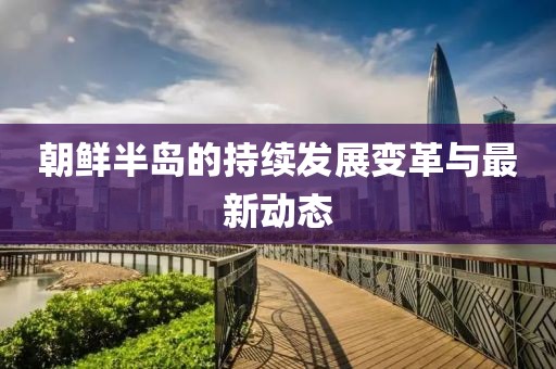 朝鮮半島的持續(xù)發(fā)展變革與最新動態(tài)
