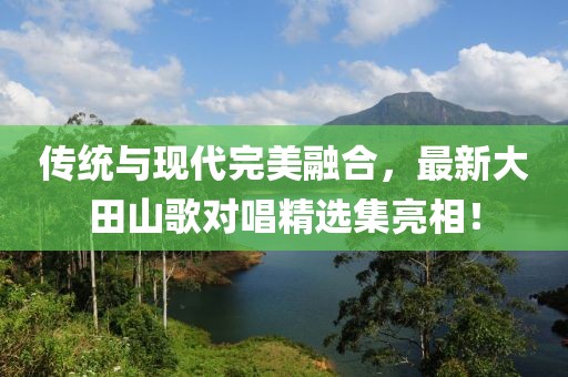 傳統(tǒng)與現(xiàn)代完美融合，最新大田山歌對(duì)唱精選集亮相！