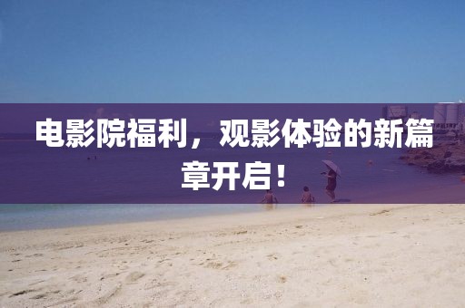 電影院福利，觀影體驗(yàn)的新篇章開啟！