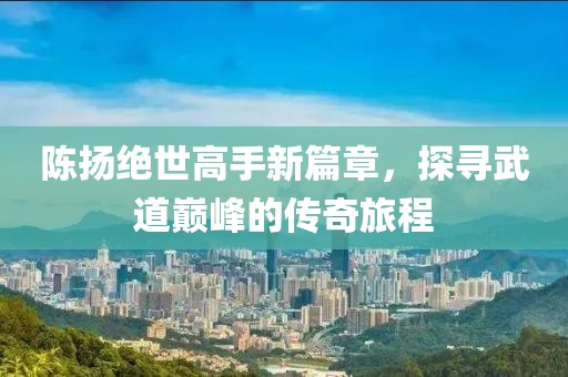 陳揚(yáng)絕世高手新篇章，探尋武道巔峰的傳奇旅程