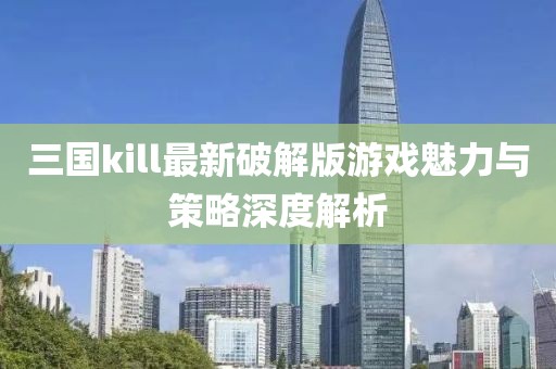 三國kill最新破解版游戲魅力與策略深度解析