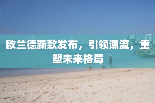 歐蘭德新款發(fā)布，引領(lǐng)潮流，重塑未來格局