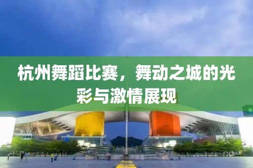 杭州舞蹈比賽，舞動之城的光彩與激情展現(xiàn)