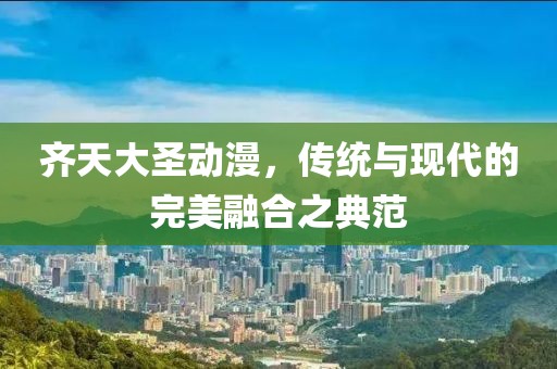 齊天大圣動漫，傳統(tǒng)與現(xiàn)代的完美融合之典范