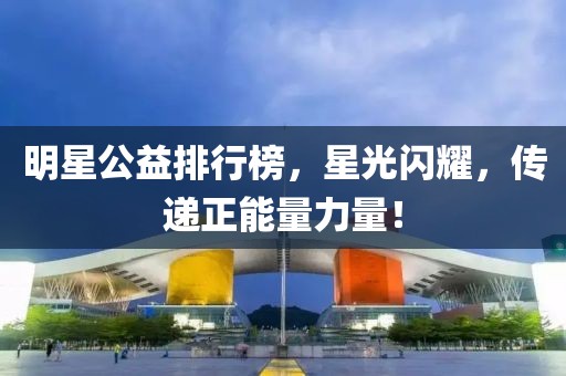 明星公益排行榜，星光閃耀，傳遞正能量力量！