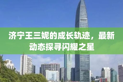 濟寧王三妮的成長軌跡，最新動態(tài)探尋閃耀之星