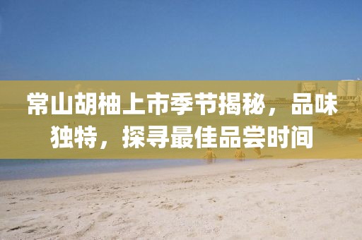 常山胡柚上市季節(jié)揭秘，品味獨特，探尋最佳品嘗時間