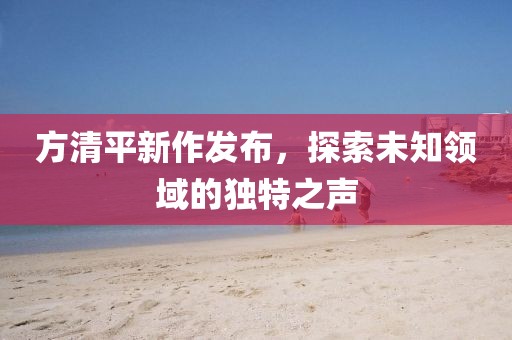 方清平新作發(fā)布，探索未知領(lǐng)域的獨(dú)特之聲