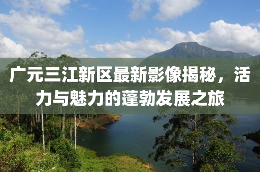 廣元三江新區(qū)最新影像揭秘，活力與魅力的蓬勃發(fā)展之旅