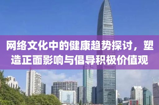 網(wǎng)絡(luò)文化中的健康趨勢(shì)探討，塑造正面影響與倡導(dǎo)積極價(jià)值觀