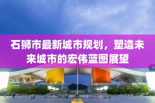石獅市最新城市規(guī)劃，塑造未來城市的宏偉藍圖展望
