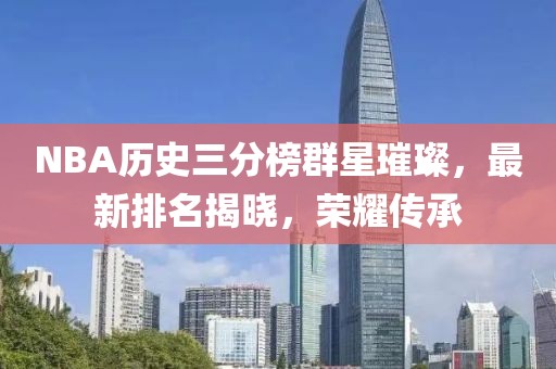 NBA歷史三分榜群星璀璨，最新排名揭曉，榮耀傳承