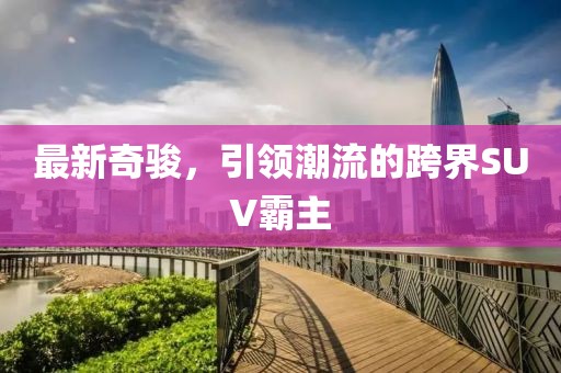 最新奇駿，引領(lǐng)潮流的跨界SUV霸主