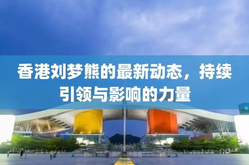 香港劉夢(mèng)熊的最新動(dòng)態(tài)，持續(xù)引領(lǐng)與影響的力量