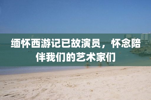 緬懷西游記已故演員，懷念陪伴我們的藝術家們