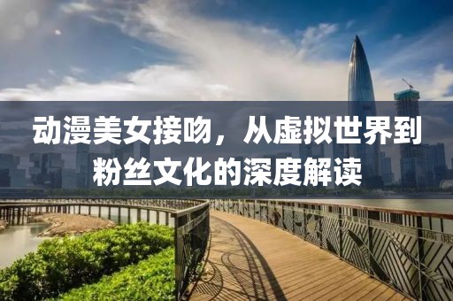 動(dòng)漫美女接吻，從虛擬世界到粉絲文化的深度解讀