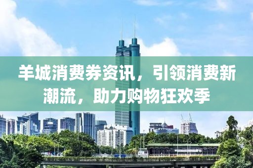 羊城消費(fèi)券資訊，引領(lǐng)消費(fèi)新潮流，助力購(gòu)物狂歡季
