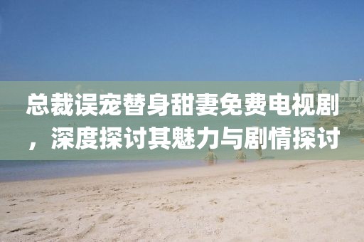 總裁誤寵替身甜妻免費(fèi)電視劇，深度探討其魅力與劇情探討