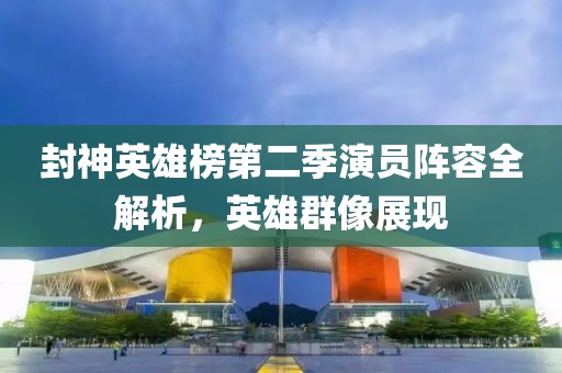 封神英雄榜第二季演員陣容全解析，英雄群像展現(xiàn)